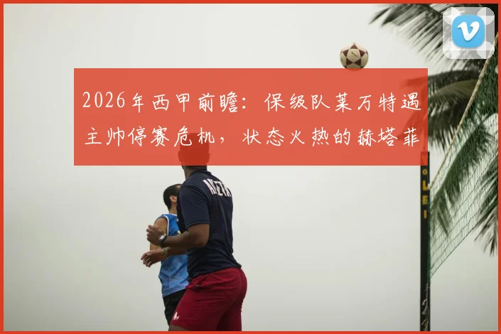 2026年西甲前瞻：保级队莱万特遇主帅停赛危机，状态火热的赫塔菲能否延续胜势？