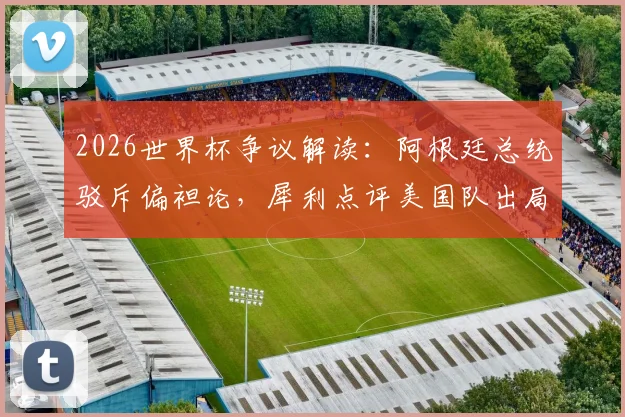 2026世界杯争议解读：阿根廷总统驳斥偏袒论，犀利点评美国队出局与足球政治现实