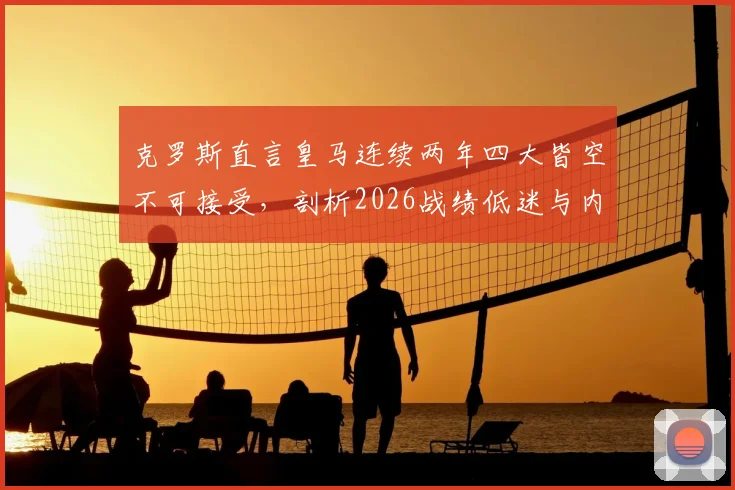 克罗斯直言皇马连续两年四大皆空不可接受，剖析2026战绩低迷与内部管理混乱的深层关联