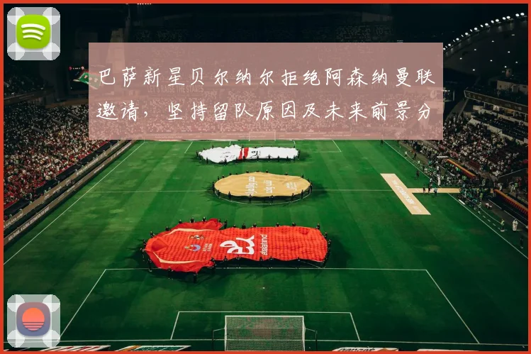 巴萨新星贝尔纳尔拒绝阿森纳曼联邀请,坚持留队原因及未来前景分析