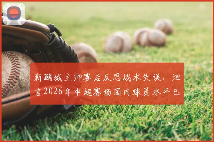 新鹏城主帅赛后反思战术失误,坦言2026年中超赛场国内球员水平已属顶尖