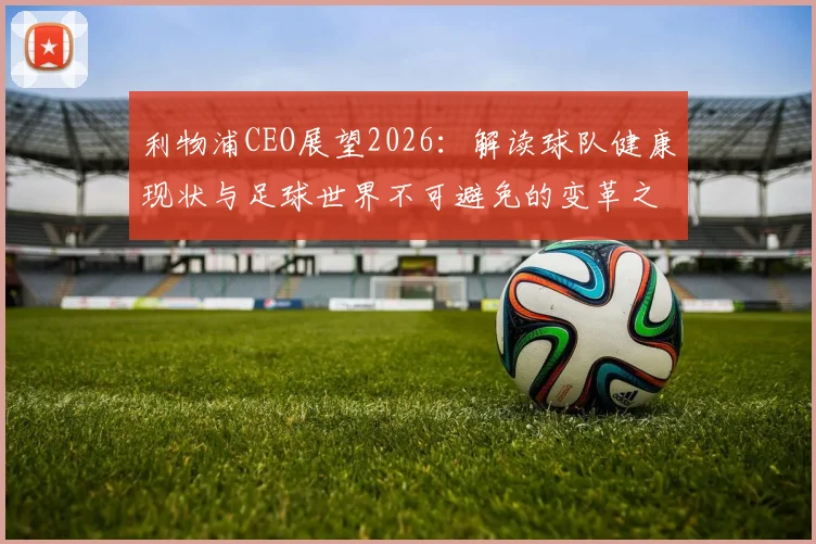利物浦CEO展望2026：解读球队健康现状与足球世界不可避免的变革之路