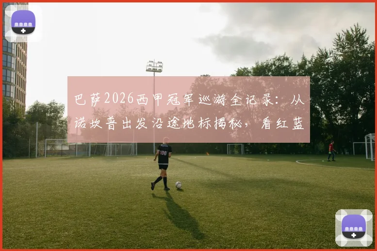 巴萨2026西甲冠军巡游全记录:从诺坎普出发沿途地标揭秘,看红蓝球迷如何挤爆巴塞罗那街头
