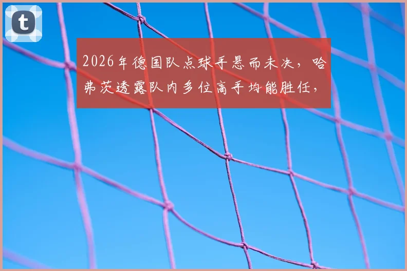 2026年德国队点球手悬而未决，哈弗茨透露队内多位高手均能胜任，主罚人选引热议