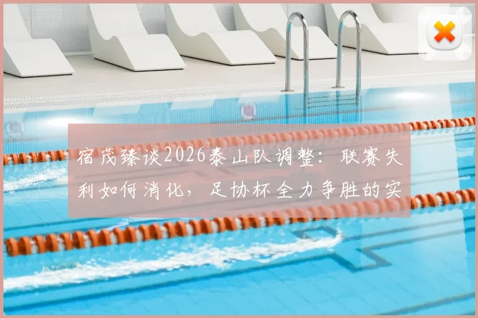 宿茂臻谈2026泰山队调整：联赛失利如何消化，足协杯全力争胜的实战策略与目标