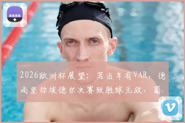 2026欧洲杯展望：若当年有VAR，德尚坚称埃德尔决赛致胜球无效，葡萄牙冠军会易主吗？附关键争议解析