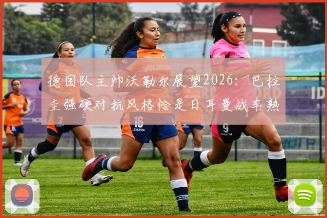 德国队主帅沃勒尔展望2026：巴拉圭强硬对抗风格恰是日耳曼战车熟悉的战场