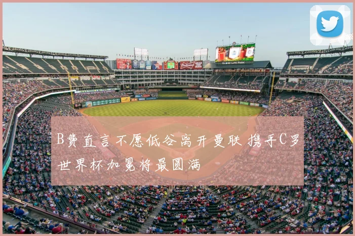 B费直言不愿低谷离开曼联 携手C罗世界杯加冕将最圆满