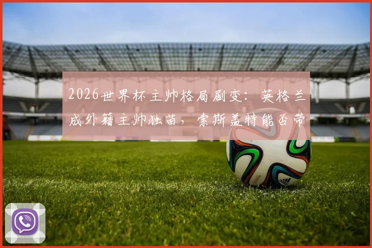 2026世界杯主帅格局剧变：英格兰成外籍主帅独苗，索斯盖特能否带队破除魔咒？