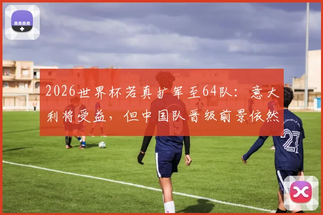 2026世界杯若真扩军至64队:意大利将受益,但中国队晋级前景依然严峻,原因何在?