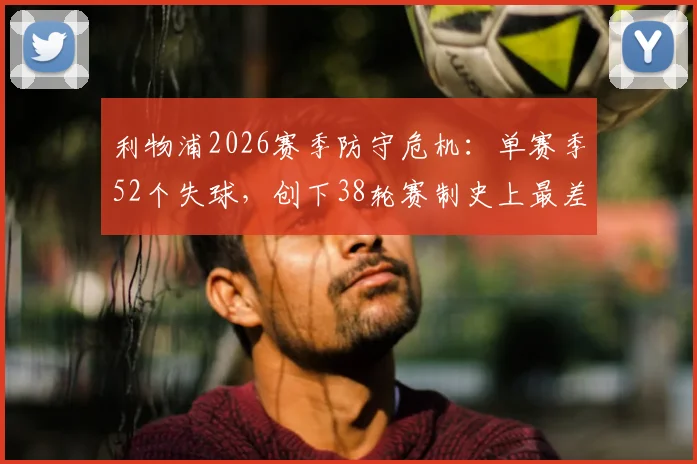 利物浦2026赛季防守危机：单赛季52个失球，创下38轮赛制史上最差纪录