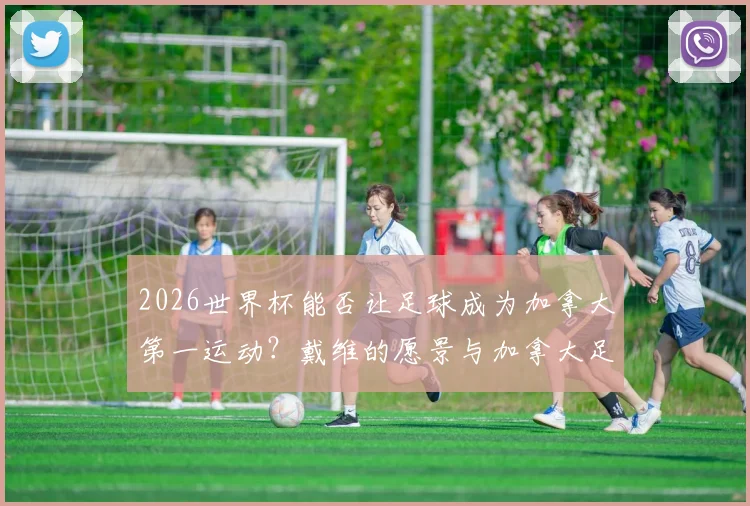 2026世界杯能否让足球成为加拿大第一运动？戴维的愿景与加拿大足球未来前景分析