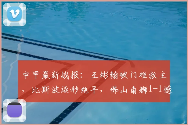 中甲最新战报：王彬翰破门难救主，比斯波读秒绝平，佛山南狮1-1憾平苏州东吴