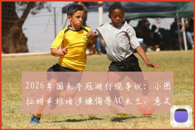 2026年国米夺冠游行现争议：小图拉姆举标语涉嫌侮辱AC米兰，意足协介入调查详情
