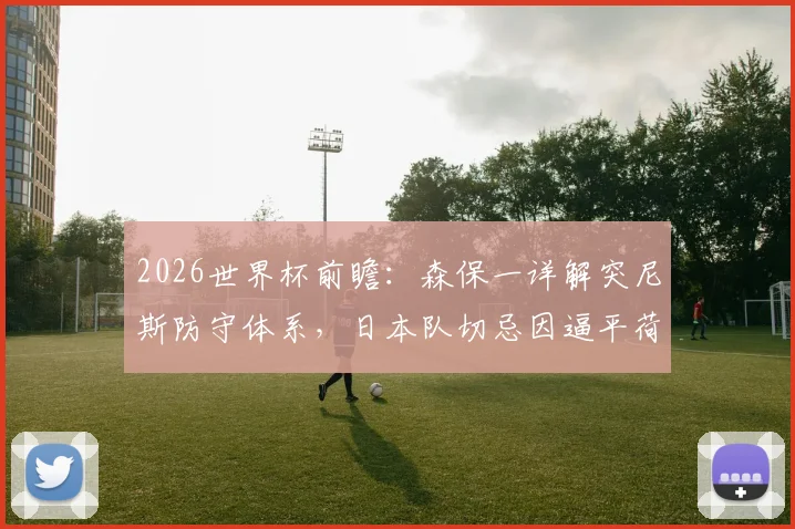 2026世界杯前瞻：森保一详解突尼斯防守体系，日本队切忌因逼平荷兰而轻敌