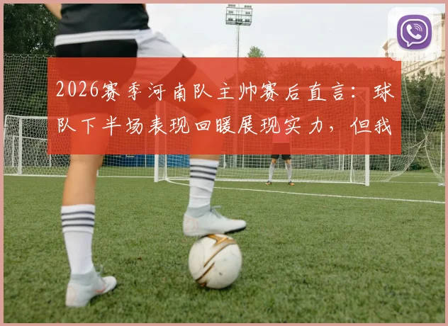 2026赛季河南队主帅赛后直言：球队下半场表现回暖展现实力，但我们本应带走胜利！
