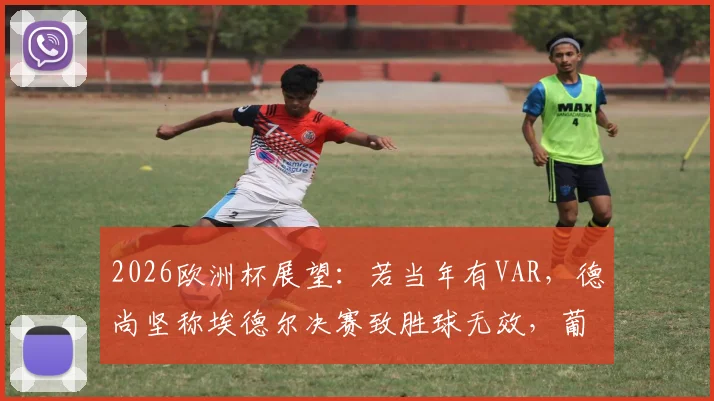 2026欧洲杯展望：若当年有VAR，德尚坚称埃德尔决赛致胜球无效，葡萄牙冠军会易主吗？附关键争议解析