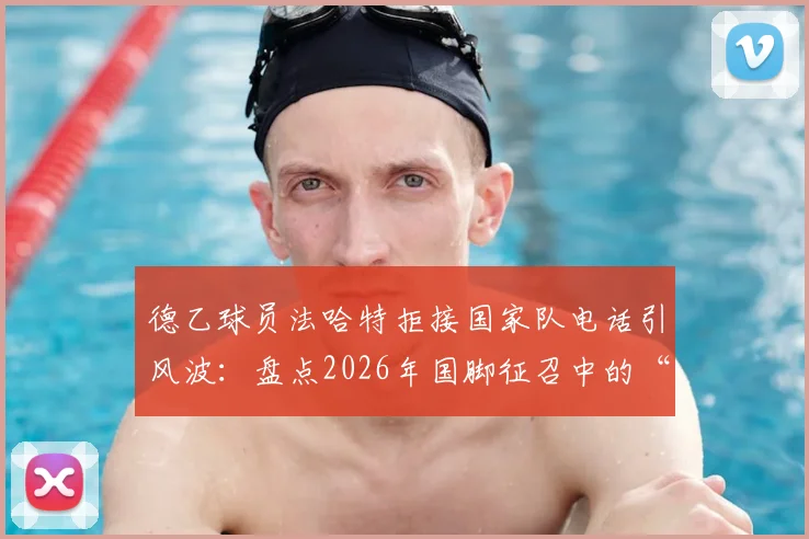 德乙球员法哈特拒接国家队电话引风波：盘点2026年国脚征召中的“耍大牌”争议