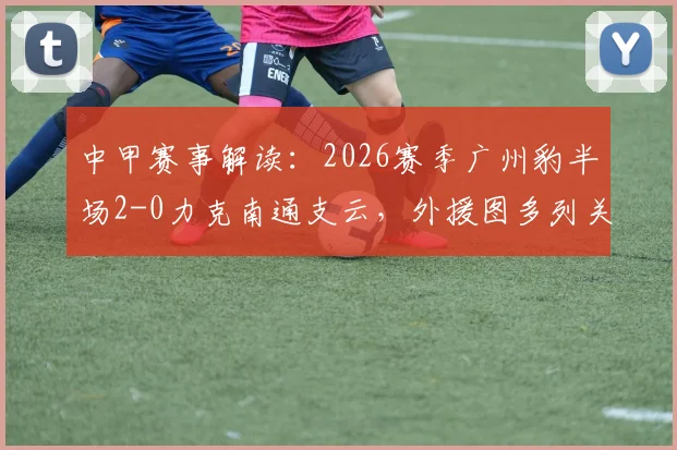 中甲赛事解读：2026赛季广州豹半场2-0力克南通支云，外援图多列关键破门，附比赛全程回顾与战术分析
