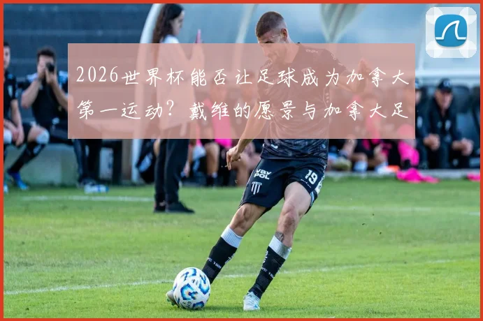 2026世界杯能否让足球成为加拿大第一运动？戴维的愿景与加拿大足球未来前景分析