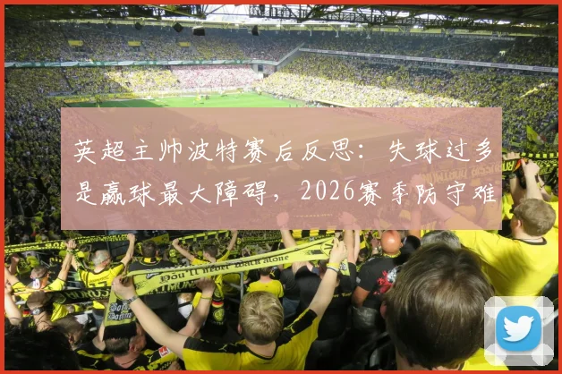 英超主帅波特赛后反思：失球过多是赢球最大障碍，2026赛季防守难题待解