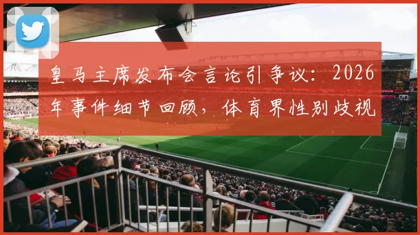 皇马主席发布会言论引争议：2026年事件细节回顾，体育界性别歧视现象再成焦点