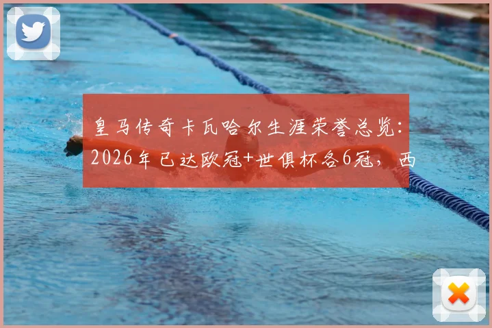 皇马传奇卡瓦哈尔生涯荣誉总览：2026年已达欧冠+世俱杯各6冠，西甲冠军收获4座