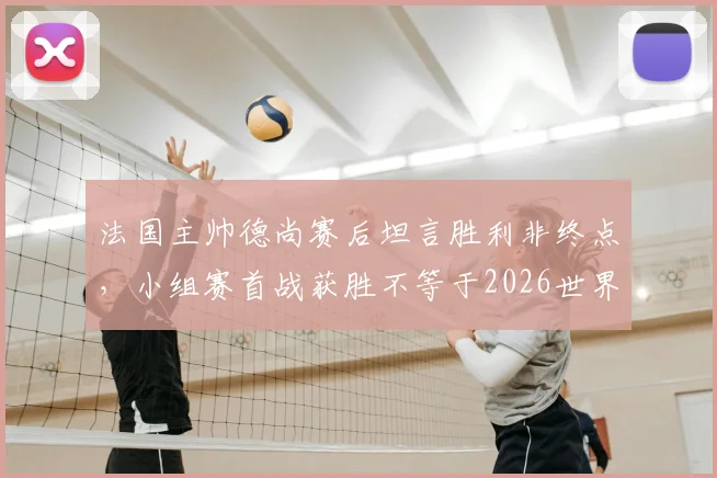 法国主帅德尚赛后坦言胜利非终点，小组赛首战获胜不等于2026世界杯出线资格稳拿