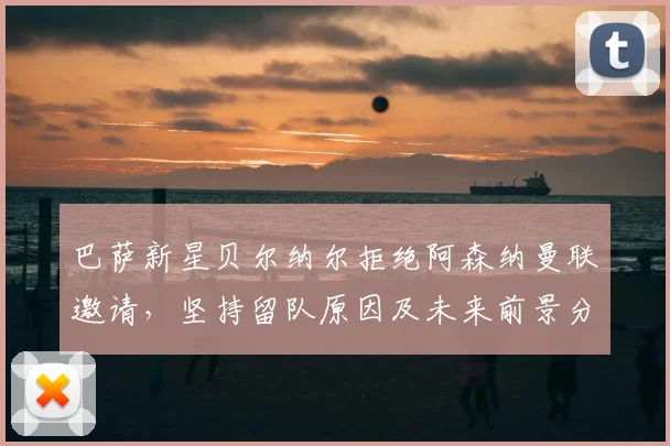 巴萨新星贝尔纳尔拒绝阿森纳曼联邀请，坚持留队原因及未来前景分析
