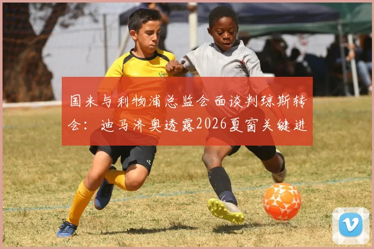 国米与利物浦总监会面谈判琼斯转会：迪马济奥透露2026夏窗关键进展，中场补强计划曝光