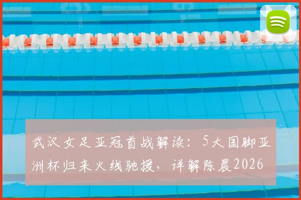 武汉女足亚冠首战解读:5大国脚亚洲杯归来火线驰援,详解陈晨2026年缺席原因与阵容应对