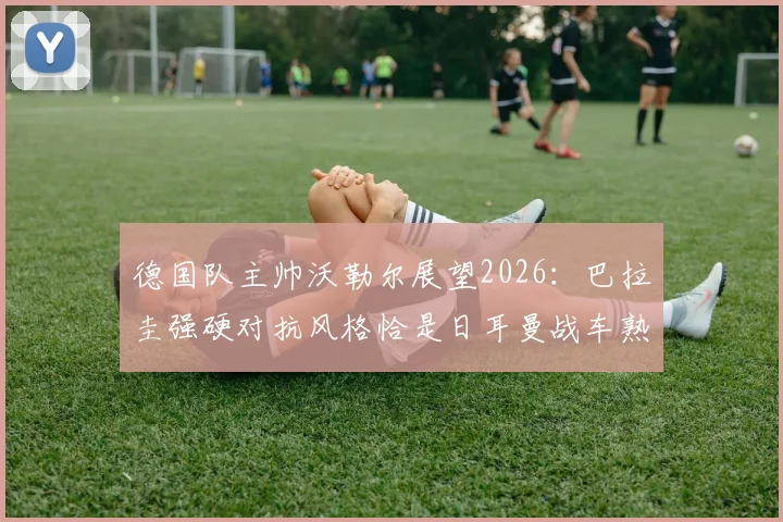德国队主帅沃勒尔展望2026：巴拉圭强硬对抗风格恰是日耳曼战车熟悉的战场