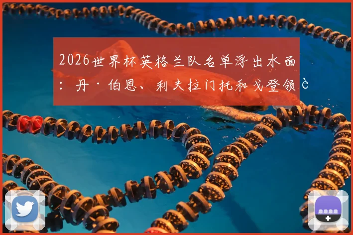 2026世界杯英格兰队名单浮出水面：丹·伯恩、利夫拉门托和戈登领衔，三狮军团新血备战卡塔尔之旅