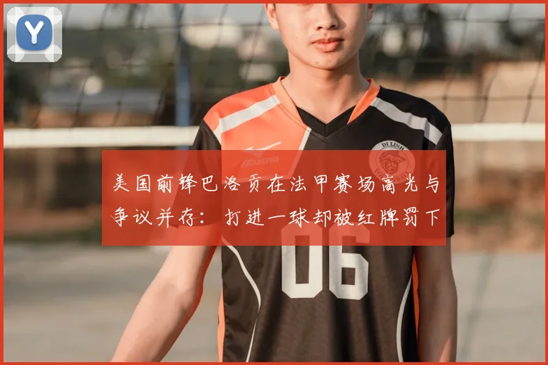 美国前锋巴洛贡在法甲赛场高光与争议并存:打进一球却被红牌罚下,其4射1正背后有哪些技术细节?