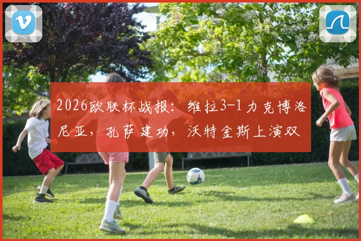 2026欧联杯战报：维拉3-1力克博洛尼亚，孔萨建功，沃特金斯上演双响