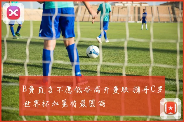 B费直言不愿低谷离开曼联 携手C罗世界杯加冕将最圆满
