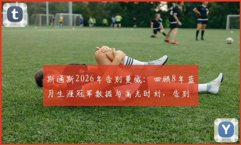 斯通斯2026年告别曼城：回顾8年蓝月生涯冠军数据与高光时刻，告别信原文引感慨