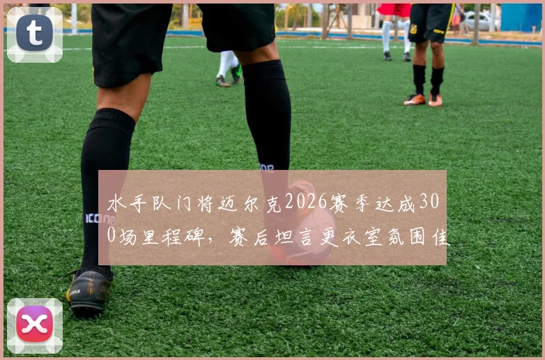 水手队门将迈尔克2026赛季达成300场里程碑，赛后坦言更衣室氛围佳，确认将继续职业生涯