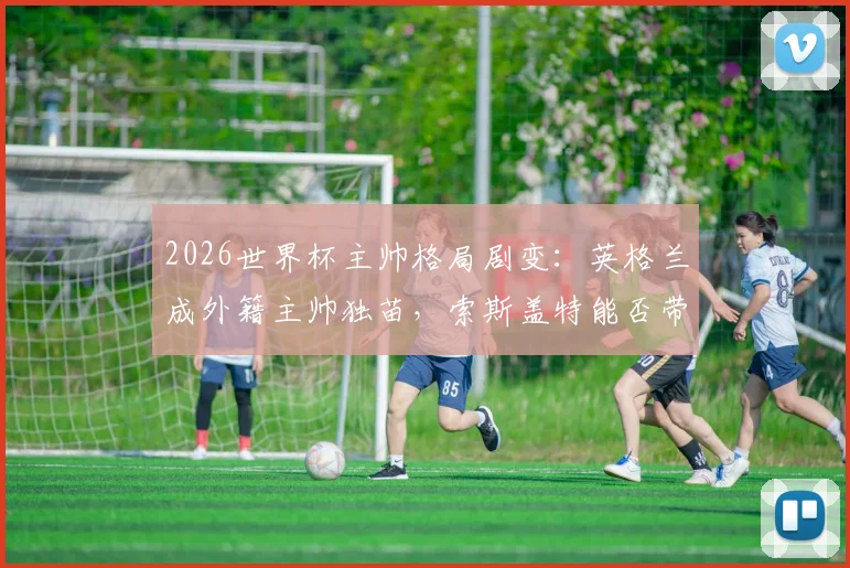 2026世界杯主帅格局剧变：英格兰成外籍主帅独苗，索斯盖特能否带队破除魔咒？