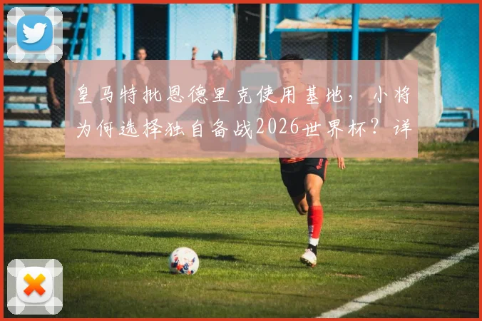 皇马特批恩德里克使用基地，小将为何选择独自备战2026世界杯？详细分析其训练方案与目标