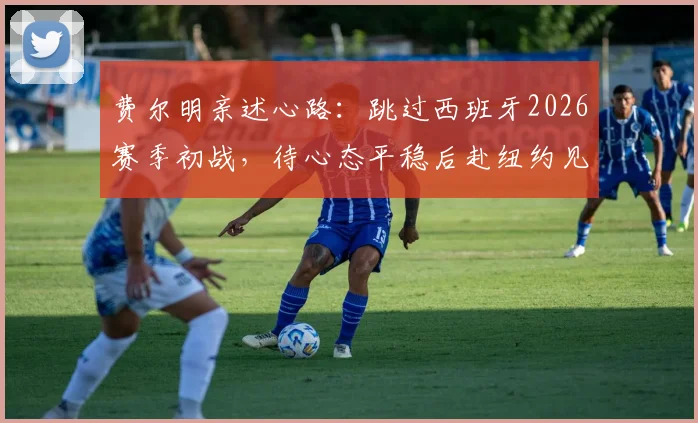 费尔明亲述心路：跳过西班牙2026赛季初战，待心态平稳后赴纽约见证决赛巅峰对决