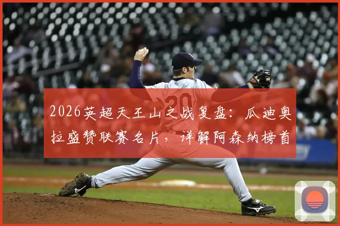 2026英超天王山之战复盘：瓜迪奥拉盛赞联赛名片，详解阿森纳榜首为何仍不稳