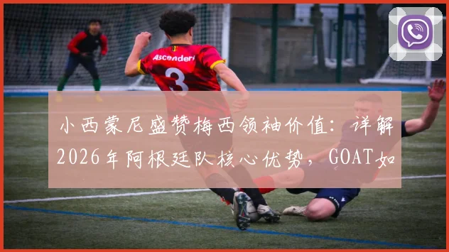 小西蒙尼盛赞梅西领袖价值:详解2026年阿根廷队核心优势,GOAT如何影响球队