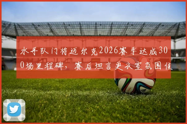 水手队门将迈尔克2026赛季达成300场里程碑，赛后坦言更衣室氛围佳，确认将继续职业生涯
