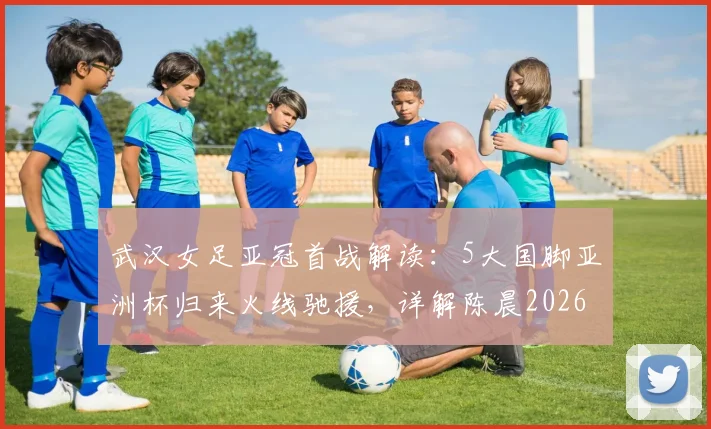 武汉女足亚冠首战解读：5大国脚亚洲杯归来火线驰援，详解陈晨2026年缺席原因与阵容应对