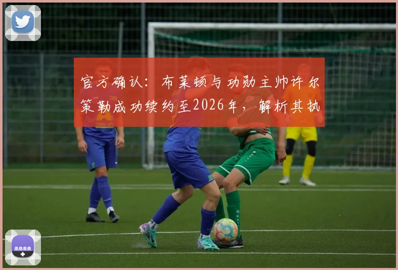 官方确认：布莱顿与功勋主帅许尔策勒成功续约至2026年，解析其执教风格、续约原因及对球队未来赛季的深远影响