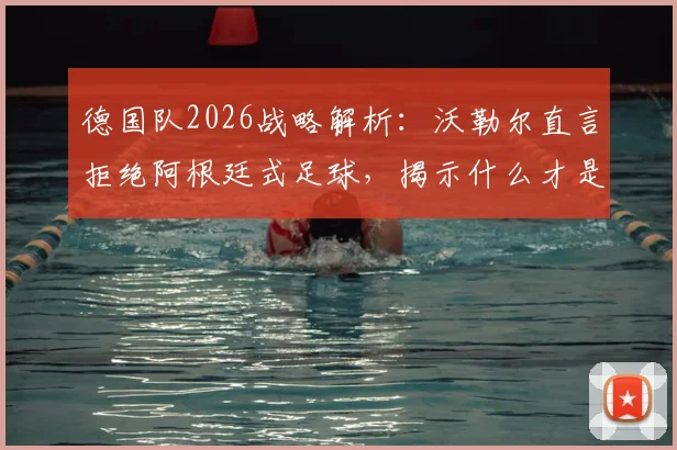 德国队2026战略解析：沃勒尔直言拒绝阿根廷式足球，揭示什么才是真正的足球战术核心