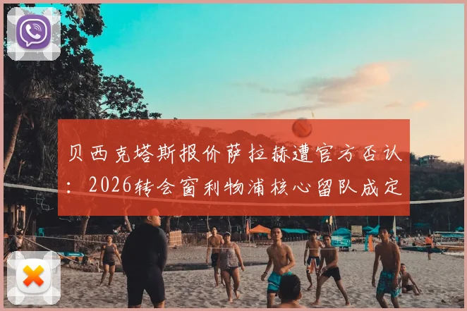 贝西克塔斯报价萨拉赫遭官方否认：2026转会窗利物浦核心留队成定局？