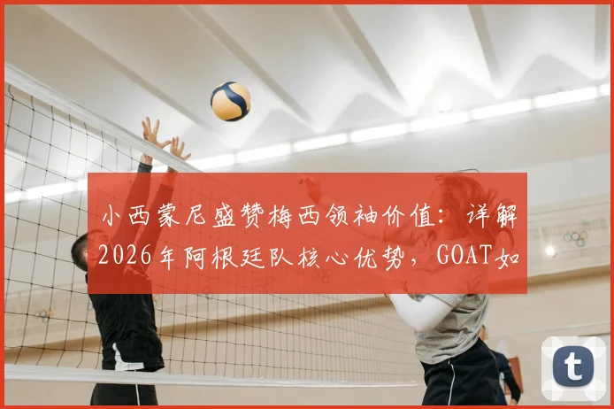 小西蒙尼盛赞梅西领袖价值：详解2026年阿根廷队核心优势，GOAT如何影响球队