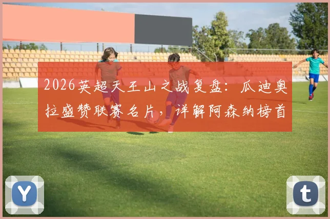 2026英超天王山之战复盘：瓜迪奥拉盛赞联赛名片，详解阿森纳榜首为何仍不稳